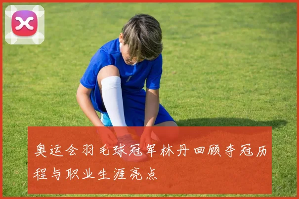 奥运会羽毛球冠军林丹回顾夺冠历程与职业生涯亮点