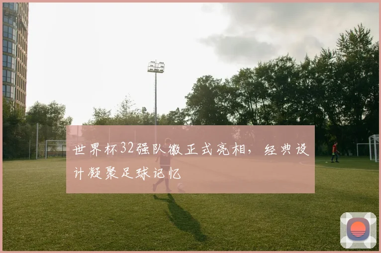 世界杯32强队徽正式亮相，经典设计凝聚足球记忆