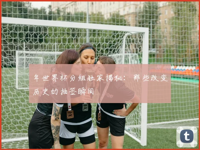年世界杯分组独家揭秘:那些改变历史的抽签瞬间