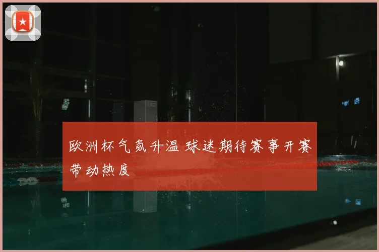 欧洲杯气氛升温 球迷期待赛事开赛带动热度