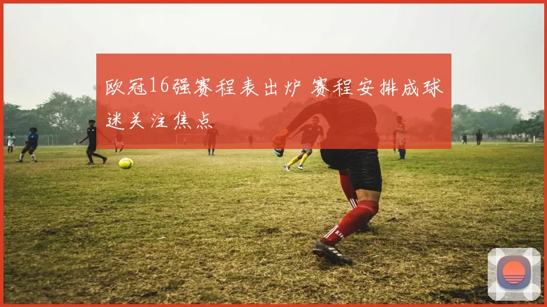 欧冠16强赛程表出炉 赛程安排成球迷关注焦点