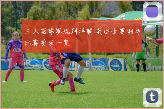 三人篮球赛规则详解 奥运会赛制与比赛要点一览