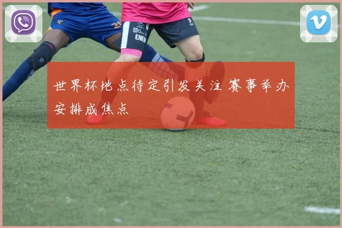 世界杯地点待定引发关注 赛事举办安排成焦点