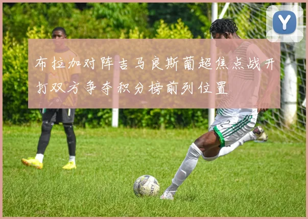 布拉加对阵吉马良斯葡超焦点战开打双方争夺积分榜前列位置