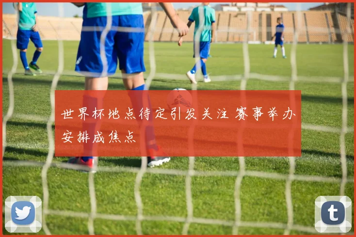 世界杯地点待定引发关注 赛事举办安排成焦点
