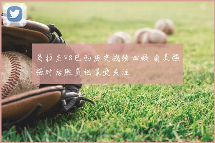 乌拉圭vs巴西历史战绩回顾 南美强强对话胜负记录受关注