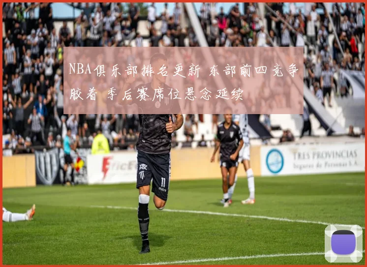 NBA俱乐部排名更新 东部前四竞争胶着 季后赛席位悬念延续