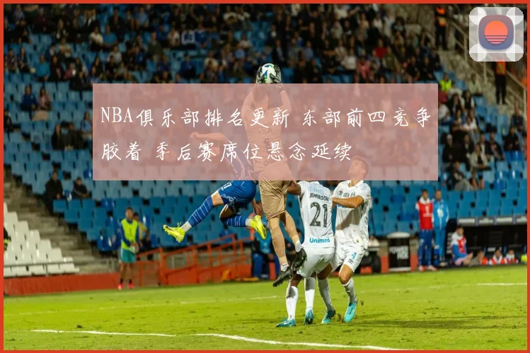 NBA俱乐部排名更新 东部前四竞争胶着 季后赛席位悬念延续