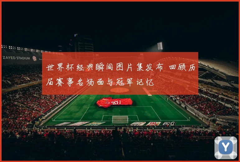 世界杯经典瞬间图片集发布 回顾历届赛事名场面与冠军记忆