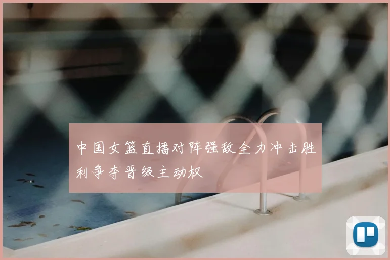 中国女篮直播对阵强敌全力冲击胜利争夺晋级主动权