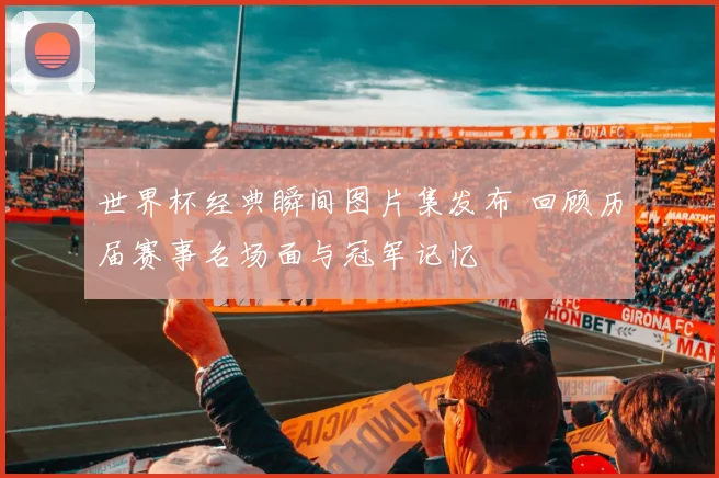 世界杯经典瞬间图片集发布 回顾历届赛事名场面与冠军记忆