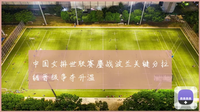 中国女排世联赛鏖战波兰关键分拉锯晋级争夺升温