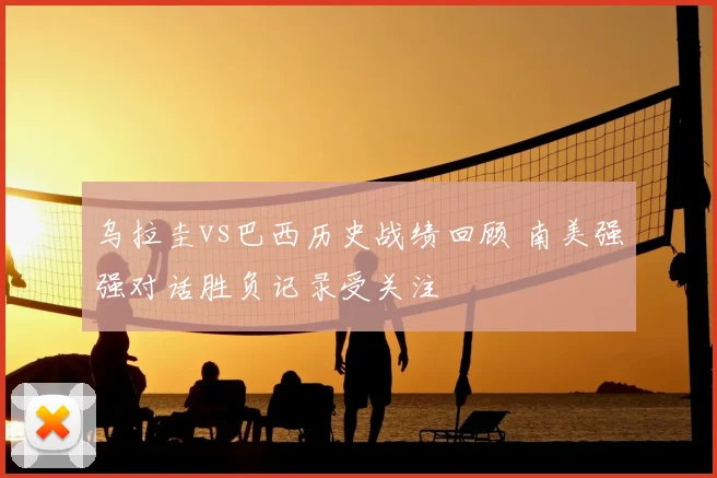 乌拉圭vs巴西历史战绩回顾 南美强强对话胜负记录受关注