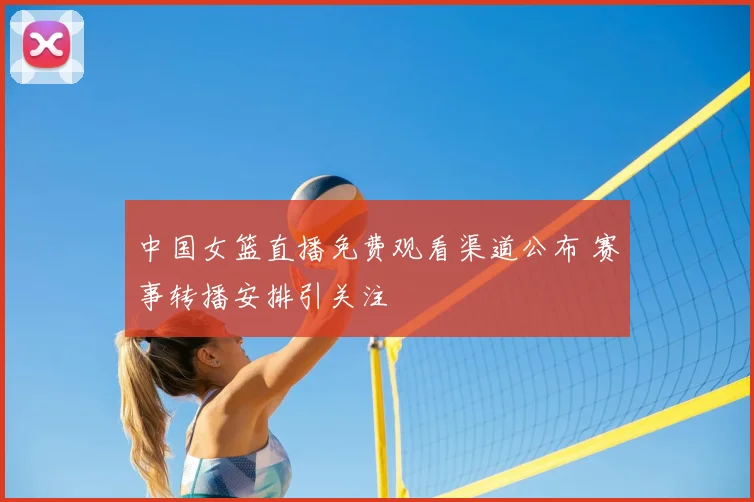 中国女篮直播免费观看渠道公布 赛事转播安排引关注