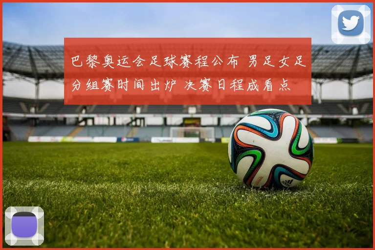 巴黎奥运会足球赛程公布 男足女足分组赛时间出炉 决赛日程成看点