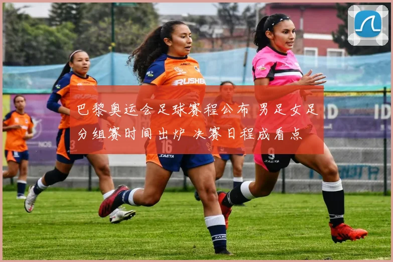 巴黎奥运会足球赛程公布 男足女足分组赛时间出炉 决赛日程成看点