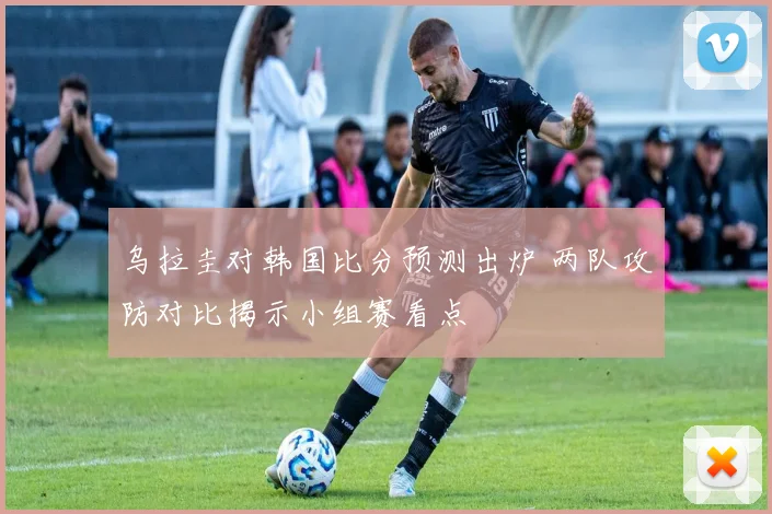 乌拉圭对韩国比分预测出炉 两队攻防对比揭示小组赛看点