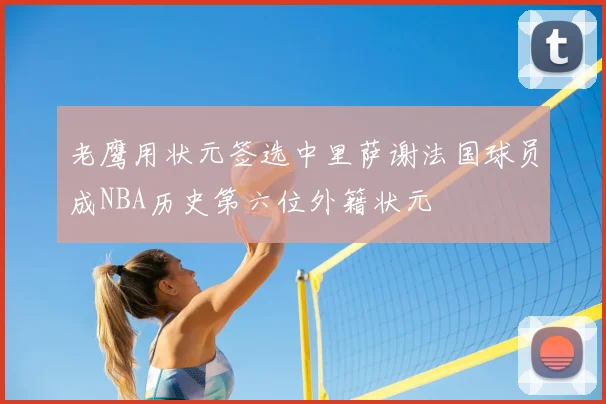 老鹰用状元签选中里萨谢法国球员成NBA历史第六位外籍状元