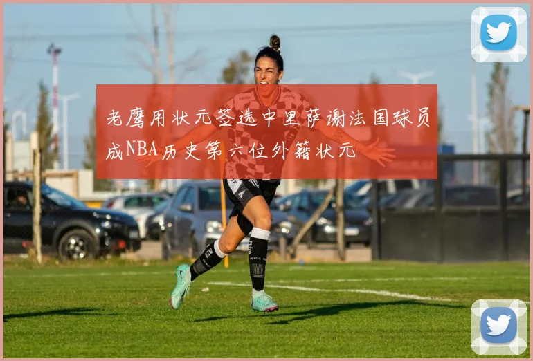 老鹰用状元签选中里萨谢法国球员成NBA历史第六位外籍状元