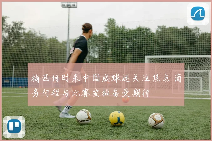 梅西何时来中国成球迷关注焦点 商务行程与比赛安排备受期待