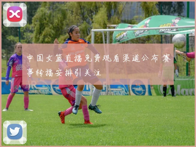 中国女篮直播免费观看渠道公布 赛事转播安排引关注