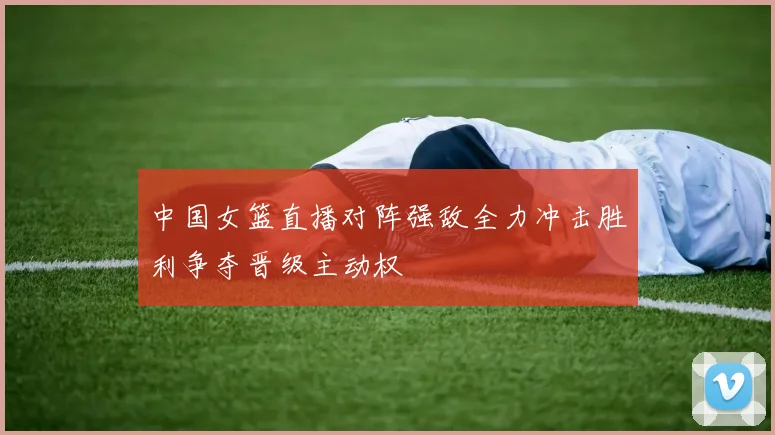 中国女篮直播对阵强敌全力冲击胜利争夺晋级主动权