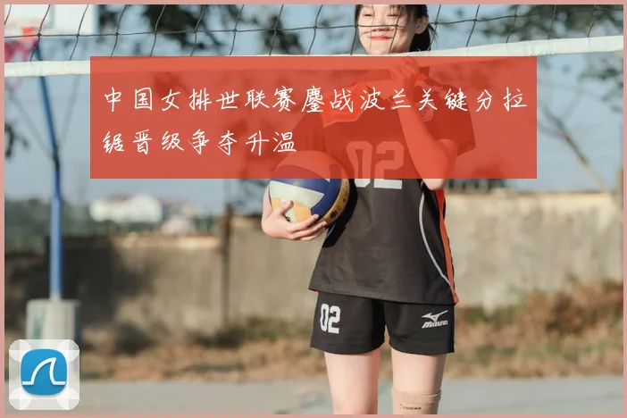 中国女排世联赛鏖战波兰关键分拉锯晋级争夺升温