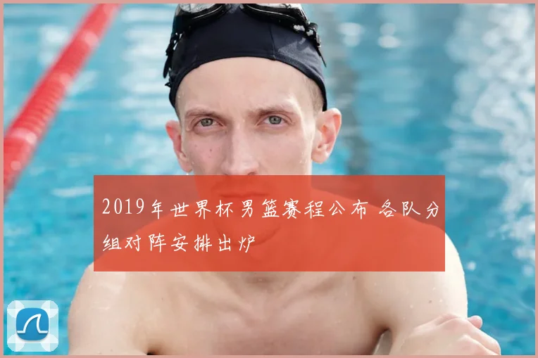 2019年世界杯男篮赛程公布 各队分组对阵安排出炉