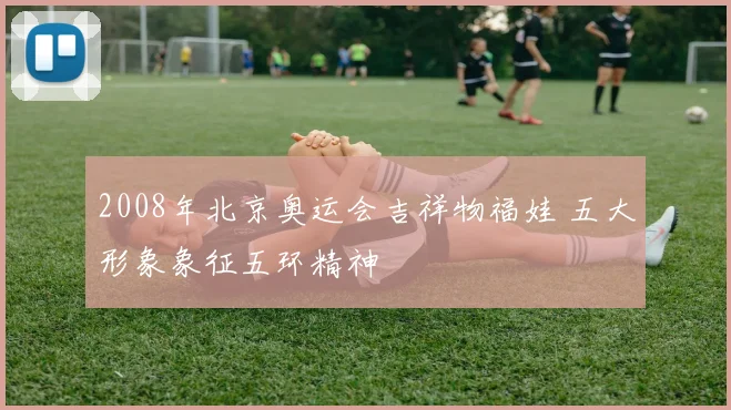 2008年北京奥运会吉祥物福娃 五大形象象征五环精神