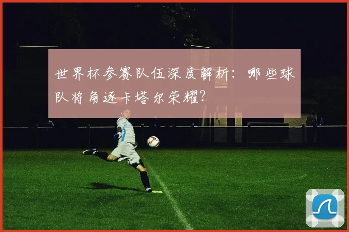 世界杯参赛队伍深度解析:哪些球队将角逐卡塔尔荣耀?