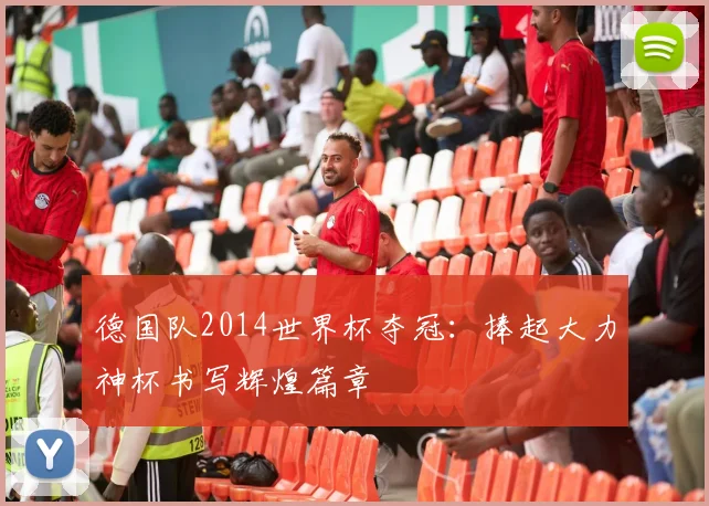 德国队2014世界杯夺冠:捧起大力神杯书写辉煌篇章