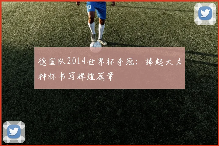 德国队2014世界杯夺冠：捧起大力神杯书写辉煌篇章