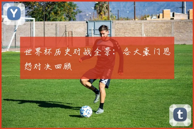 世界杯历史对战全景:各大豪门恩怨对决回顾