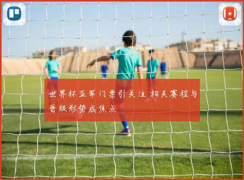 世界杯亚军门票引关注 相关赛程与晋级形势成焦点