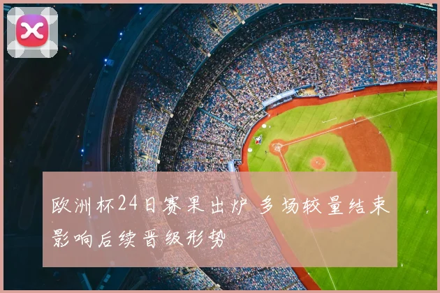 欧洲杯24日赛果出炉 多场较量结束影响后续晋级形势